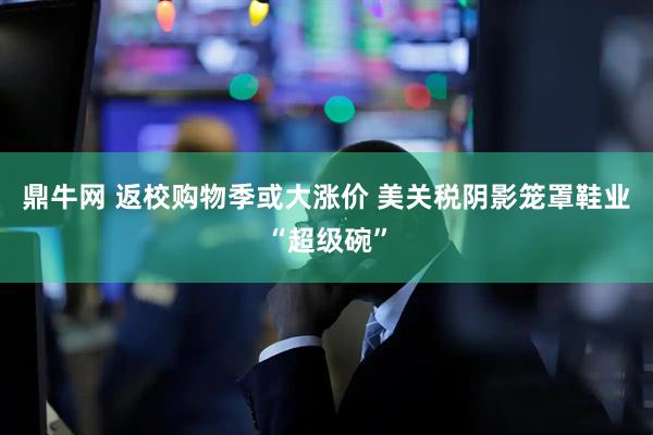 鼎牛网 返校购物季或大涨价 美关税阴影笼罩鞋业“超级碗”