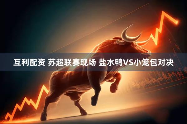 互利配资 苏超联赛现场 盐水鸭VS小笼包对决