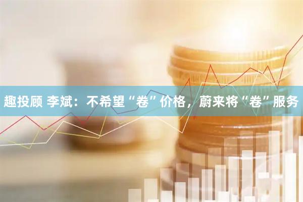 趣投顾 李斌：不希望“卷”价格，蔚来将“卷”服务