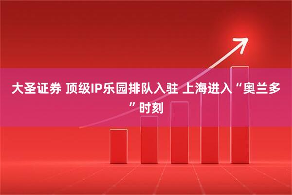 大圣证券 顶级IP乐园排队入驻 上海进入“奥兰多”时刻