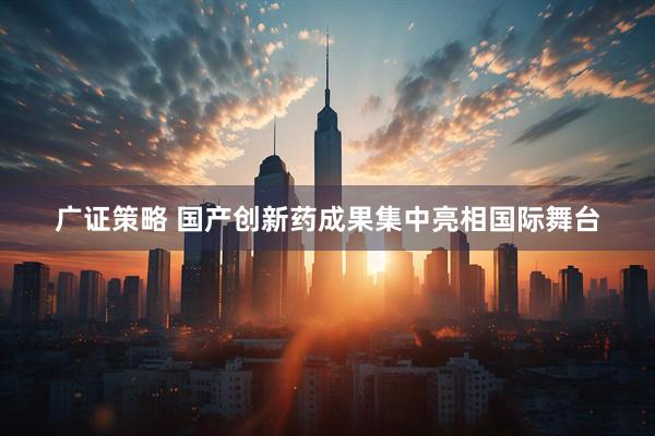 广证策略 国产创新药成果集中亮相国际舞台