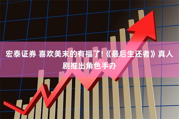 宏泰证券 喜欢美末的有福了!《最后生还者》真人剧推出角色手办
