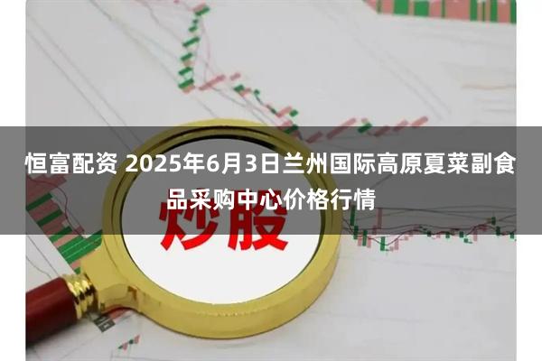 恒富配资 2025年6月3日兰州国际高原夏菜副食品采购中心价格行情