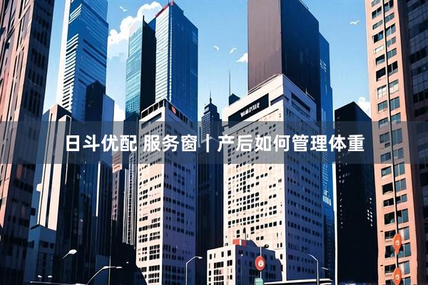 日斗优配 服务窗｜产后如何管理体重