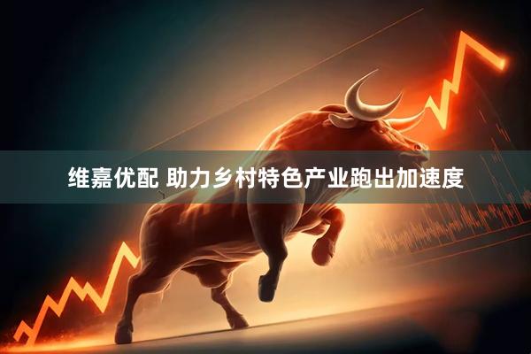 维嘉优配 助力乡村特色产业跑出加速度