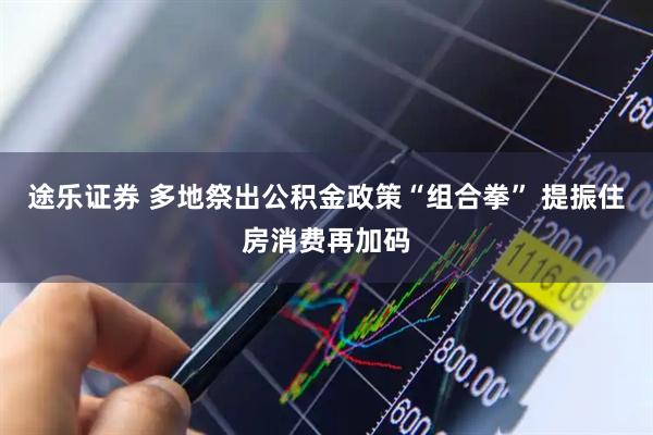途乐证券 多地祭出公积金政策“组合拳” 提振住房消费再加码