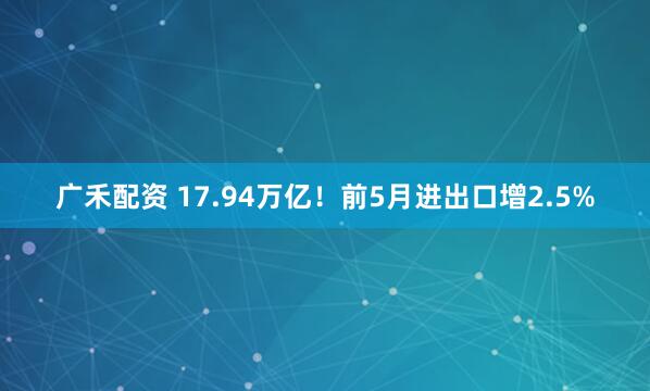 广禾配资 17.94万亿！前5月进出口增2.5%