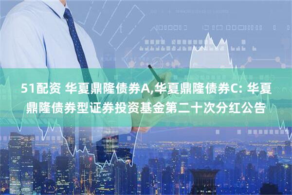 51配资 华夏鼎隆债券A,华夏鼎隆债券C: 华夏鼎隆债券型证券投资基金第二十次分红公告