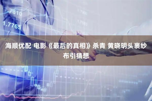 海顺优配 电影《最后的真相》杀青 黄晓明头裹纱布引猜想
