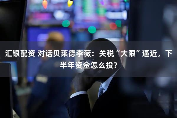 汇银配资 对话贝莱德李薇：关税“大限”逼近，下半年资金怎么投？