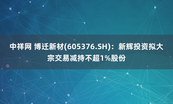 中祥网 博迁新材(605376.SH)：新辉投资拟大宗交易减持不超1%股份