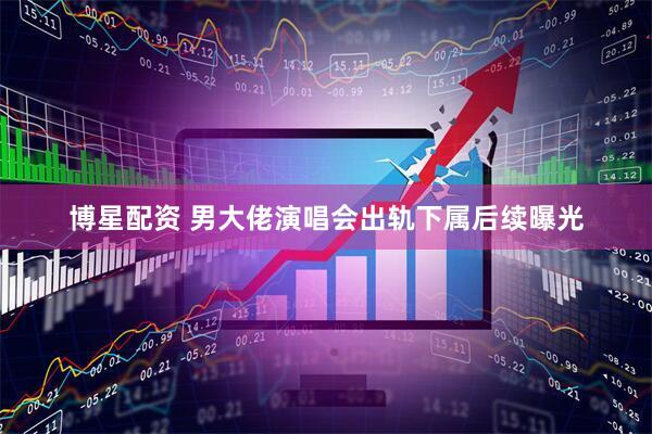 博星配资 男大佬演唱会出轨下属后续曝光