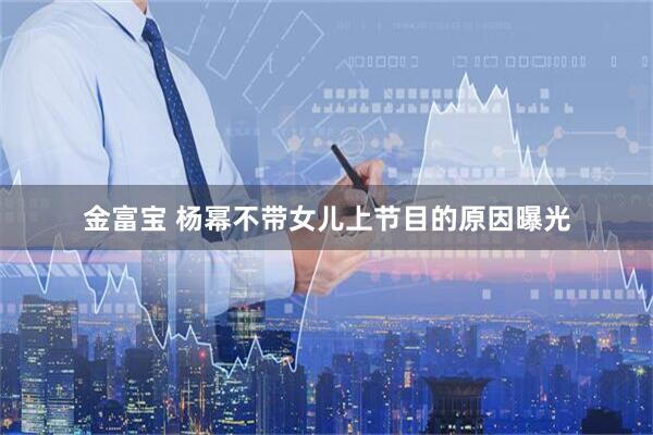 金富宝 杨幂不带女儿上节目的原因曝光