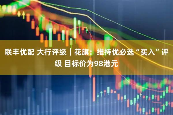 联丰优配 大行评级｜花旗：维持优必选“买入”评级 目标价为98港元
