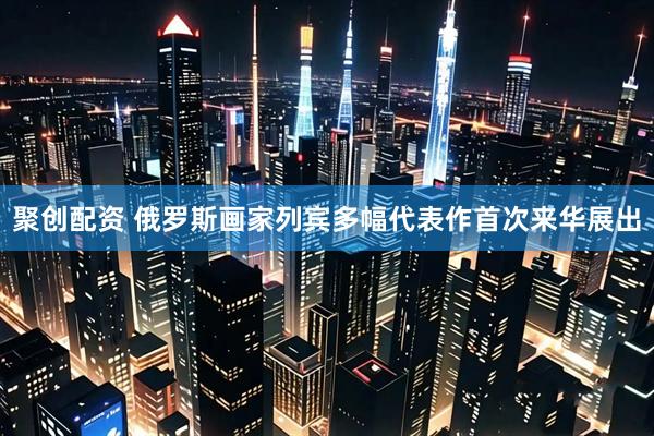 聚创配资 俄罗斯画家列宾多幅代表作首次来华展出
