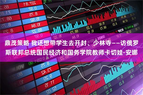 鼎茂策略 我还想带学生去开封、少林寺——访俄罗斯联邦总统国民经济和国务学院教师卡切娃·安娜