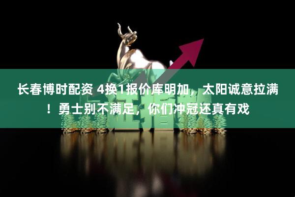 长春博时配资 4换1报价库明加，太阳诚意拉满！勇士别不满足，你们冲冠还真有戏