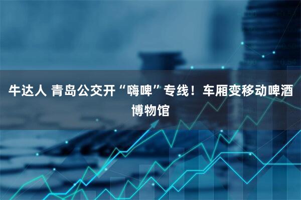 牛达人 青岛公交开“嗨啤”专线！车厢变移动啤酒博物馆