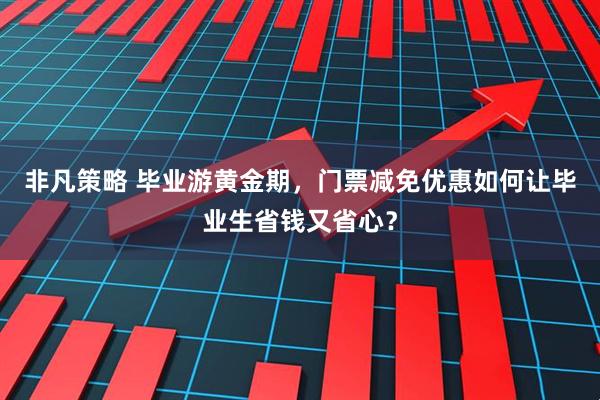 非凡策略 毕业游黄金期，门票减免优惠如何让毕业生省钱又省心？