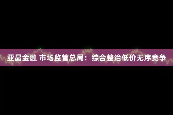 亚晶金融 市场监管总局：综合整治低价无序竞争