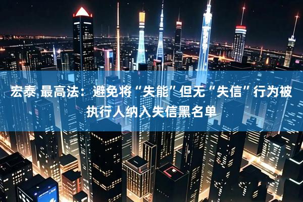 宏泰 最高法：避免将“失能”但无“失信”行为被执行人纳入失信黑名单