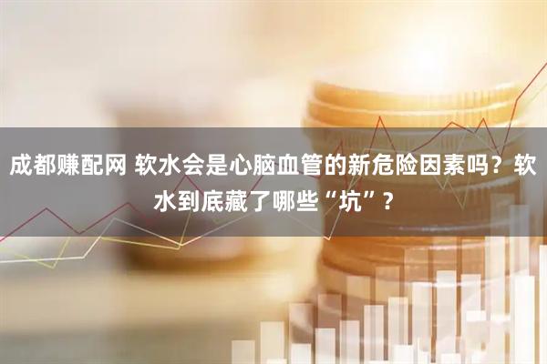 成都赚配网 软水会是心脑血管的新危险因素吗？软水到底藏了哪些“坑”？