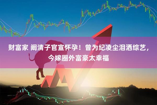 财富家 阚清子官宣怀孕！曾为纪凌尘泪洒综艺，今嫁圈外富豪太幸福