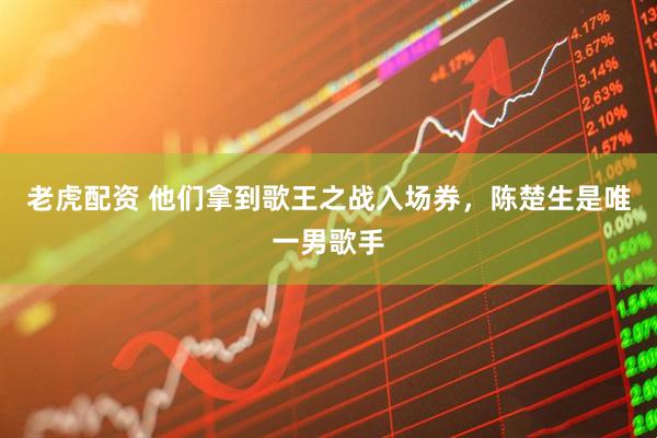 老虎配资 他们拿到歌王之战入场券，陈楚生是唯一男歌手