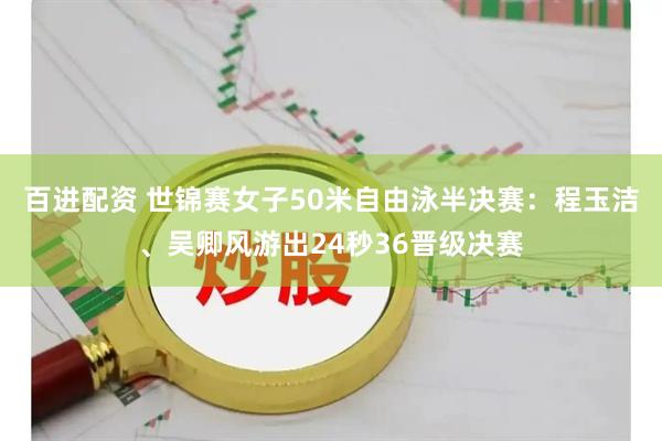 百进配资 世锦赛女子50米自由泳半决赛：程玉洁、吴卿风游出24秒36晋级决赛