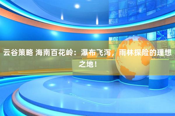 云谷策略 海南百花岭：瀑布飞泻，雨林探险的理想之地！