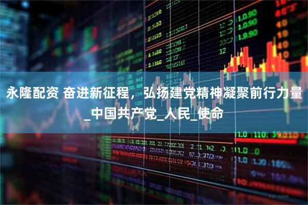永隆配资 奋进新征程，弘扬建党精神凝聚前行力量_中国共产党_人民_使命