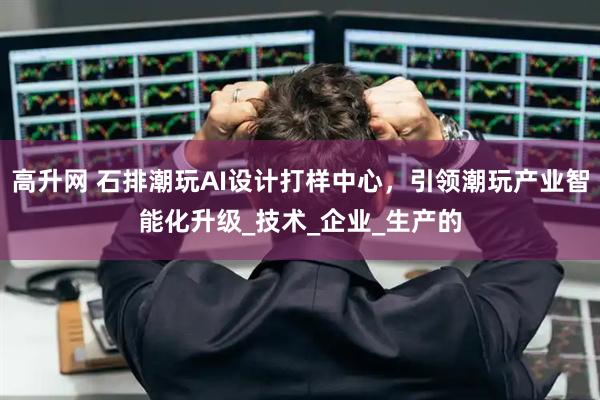 高升网 石排潮玩AI设计打样中心，引领潮玩产业智能化升级_技术_企业_生产的