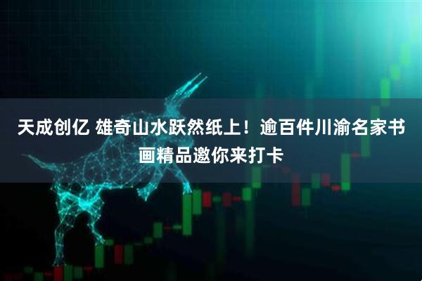 天成创亿 雄奇山水跃然纸上！逾百件川渝名家书画精品邀你来打卡
