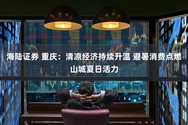 海陆证券 重庆：清凉经济持续升温 避暑消费点燃山城夏日活力