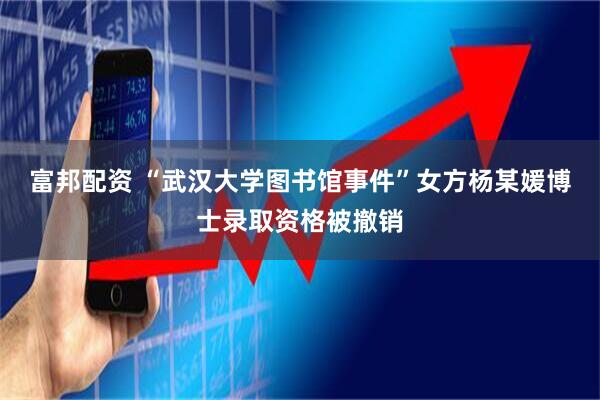 富邦配资 “武汉大学图书馆事件”女方杨某媛博士录取资格被撤销