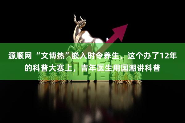 源顺网 “文博热”嵌入时令养生，这个办了12年的科普大赛上，青年医生用国潮讲科普