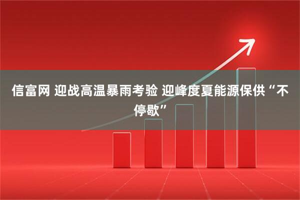 信富网 迎战高温暴雨考验 迎峰度夏能源保供“不停歇”