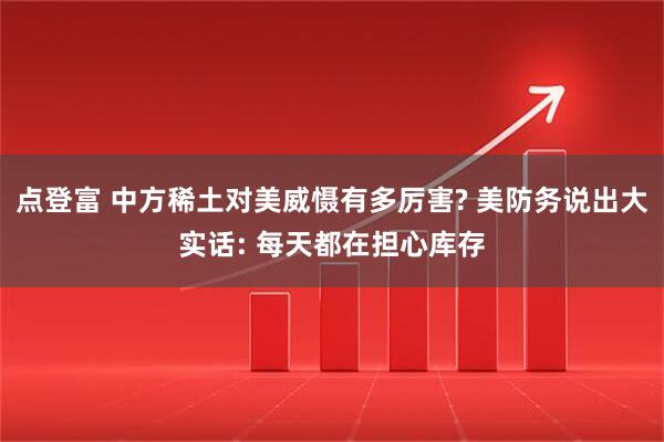 点登富 中方稀土对美威慑有多厉害? 美防务说出大实话: 每天都在担心库存