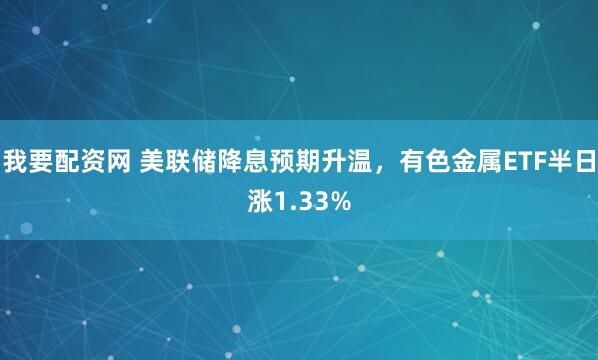 我要配资网 美联储降息预期升温,有色金属ETF半日涨1.33%