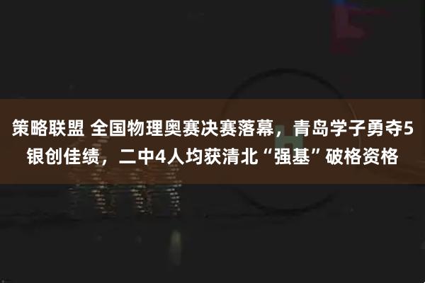 策略联盟 全国物理奥赛决赛落幕,青岛学子勇夺5银创佳绩,二中4人均获清北“强基”破格资格