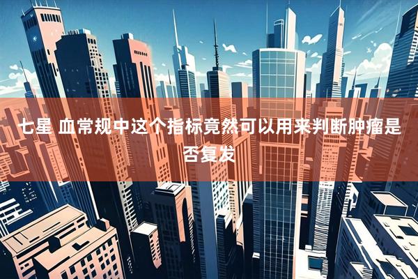 七星 血常规中这个指标竟然可以用来判断肿瘤是否复发